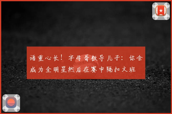 语重心长！字母哥教导儿子：你会成为全明星然后在赛中隔扣文班