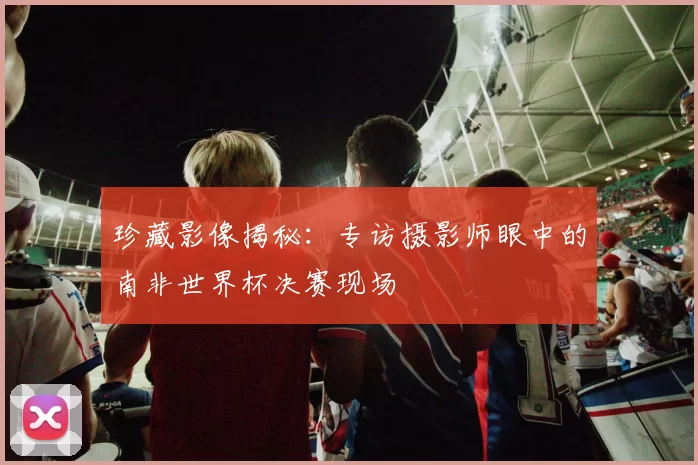 珍藏影像揭秘:专访摄影师眼中的南非世界杯决赛现场