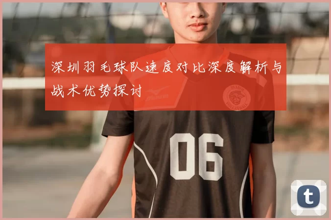 深圳羽毛球队速度对比深度解析与战术优势探讨