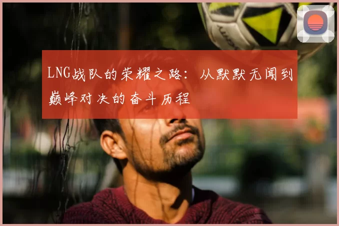 LNG战队的荣耀之路:从默默无闻到巅峰对决的奋斗历程