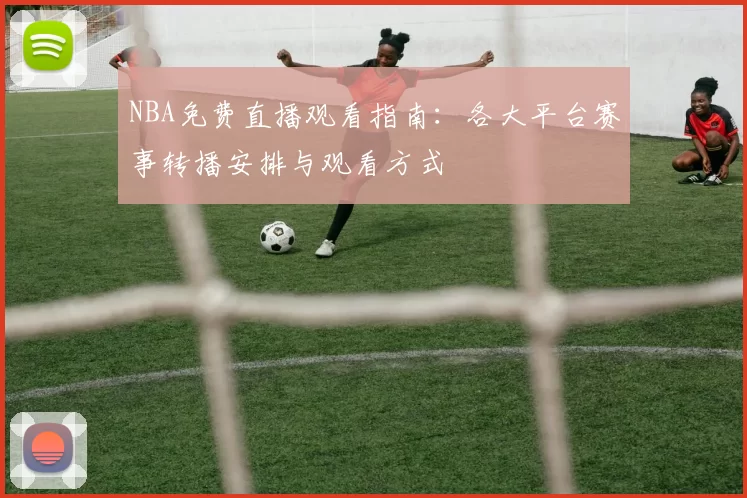 NBA免费直播观看指南：各大平台赛事转播安排与观看方式