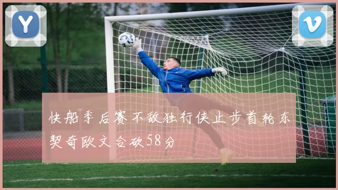 快船季后赛不敌独行侠止步首轮东契奇欧文合砍58分