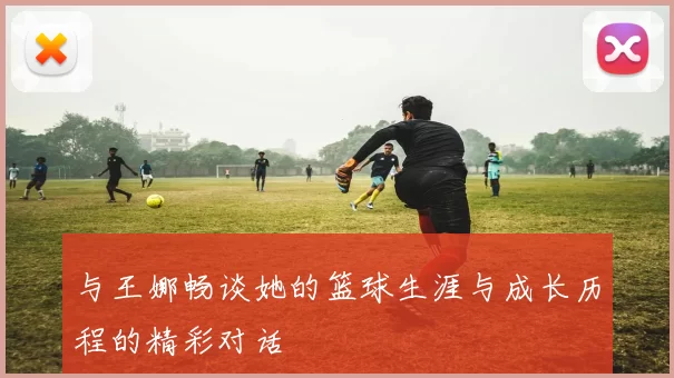 与王娜畅谈她的篮球生涯与成长历程的精彩对话