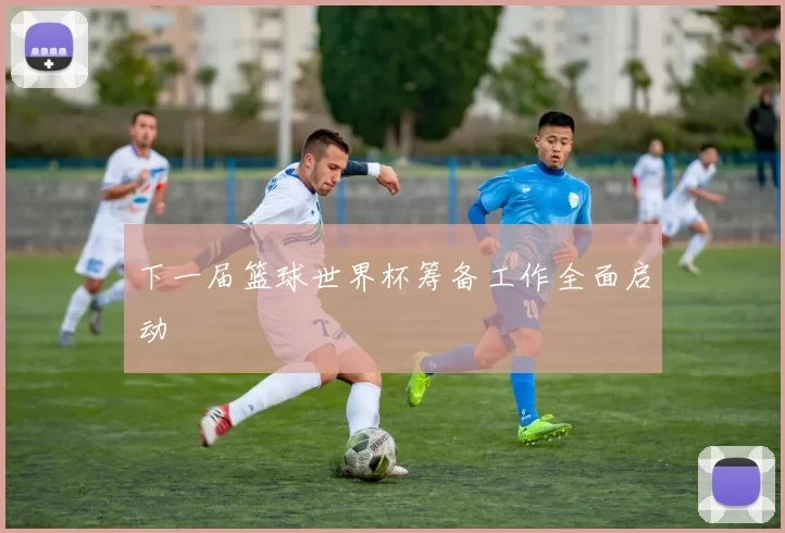 下一届篮球世界杯筹备工作全面启动