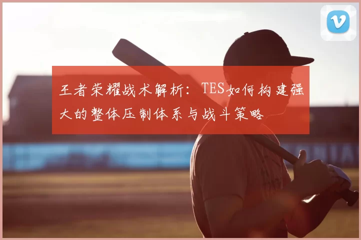 王者荣耀战术解析:TES如何构建强大的整体压制体系与战斗策略