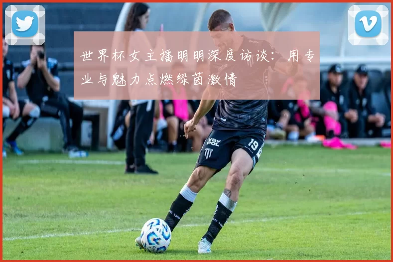 世界杯女主播明明深度访谈:用专业与魅力点燃绿茵激情
