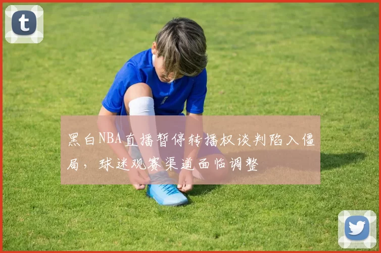 黑白NBA直播暂停转播权谈判陷入僵局，球迷观赛渠道面临调整