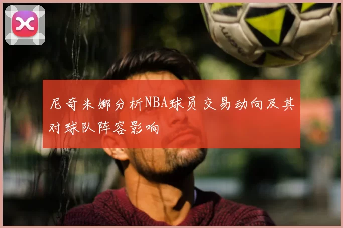 尼奇米娜分析NBA球员交易动向及其对球队阵容影响
