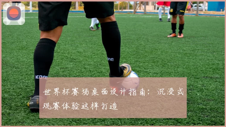 世界杯赛场桌面设计指南:沉浸式观赛体验这样打造
