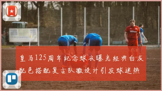 皇马125周年纪念球衣曝光经典白灰配色搭配复古队徽设计引发球迷热议