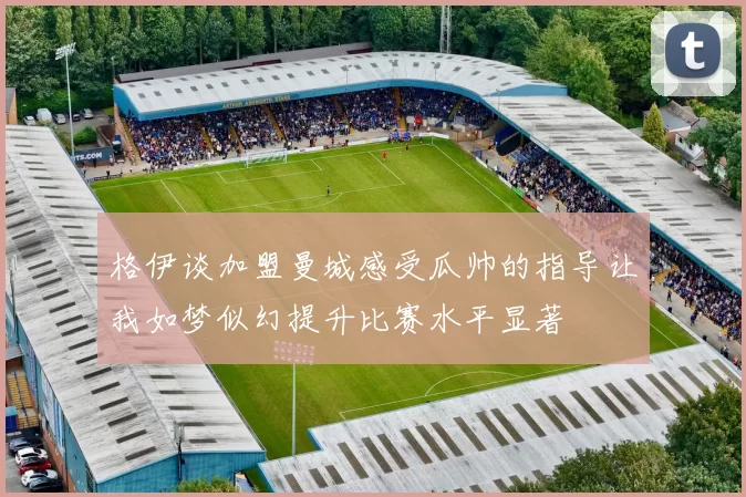 格伊谈加盟曼城感受瓜帅的指导让我如梦似幻提升比赛水平显著