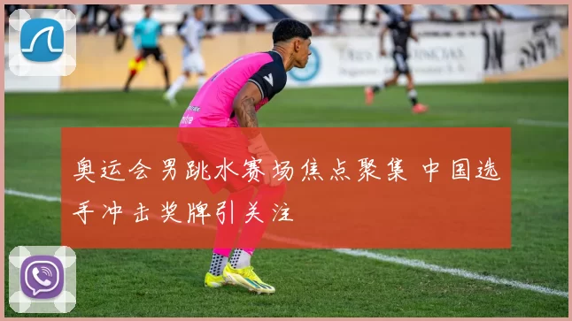 奥运会男跳水赛场焦点聚集 中国选手冲击奖牌引关注