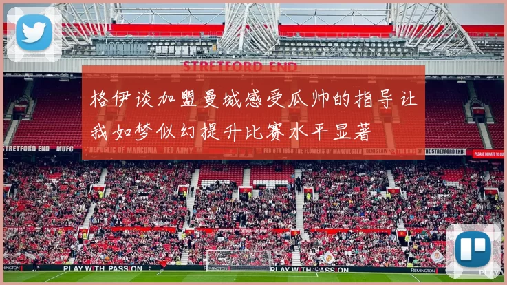 格伊谈加盟曼城感受瓜帅的指导让我如梦似幻提升比赛水平显著