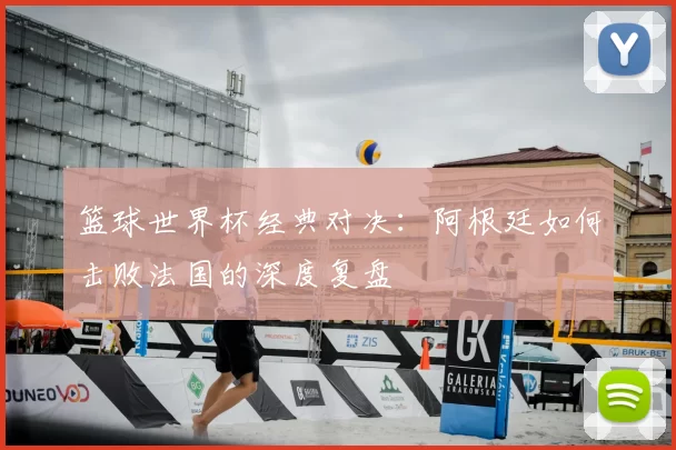 篮球世界杯经典对决:阿根廷如何击败法国的深度复盘