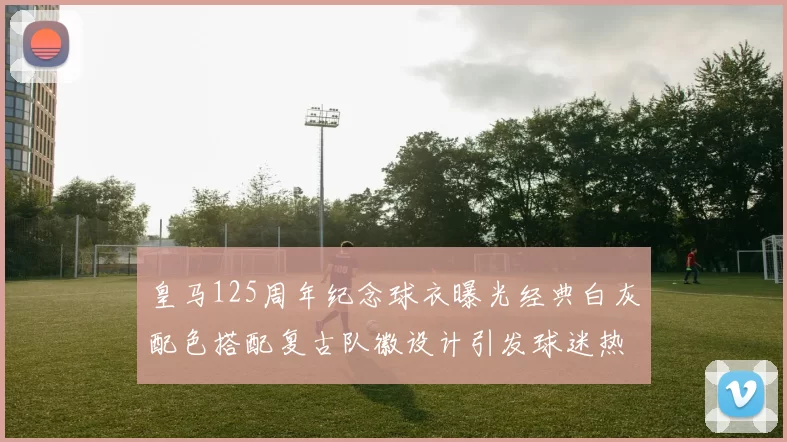 皇马125周年纪念球衣曝光经典白灰配色搭配复古队徽设计引发球迷热议