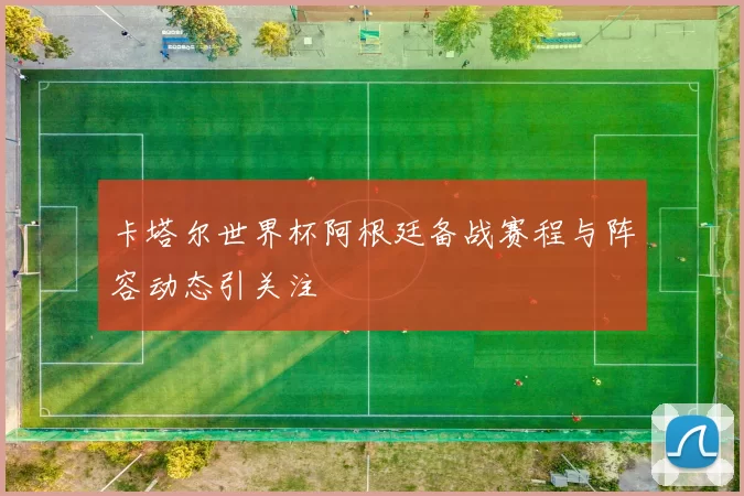 卡塔尔世界杯阿根廷备战赛程与阵容动态引关注