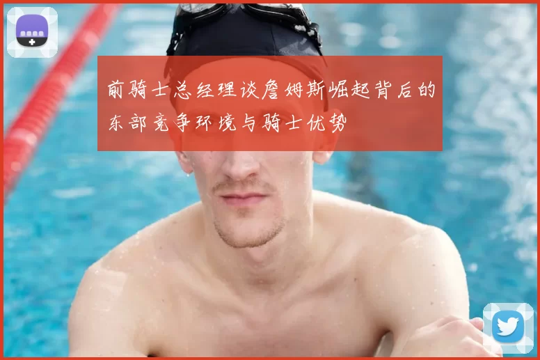 前骑士总经理谈詹姆斯崛起背后的东部竞争环境与骑士优势