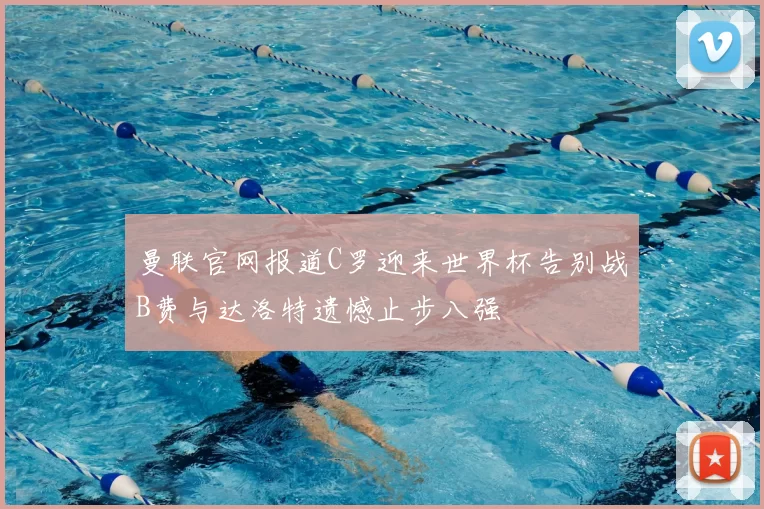 曼联官网报道C罗迎来世界杯告别战B费与达洛特遗憾止步八强
