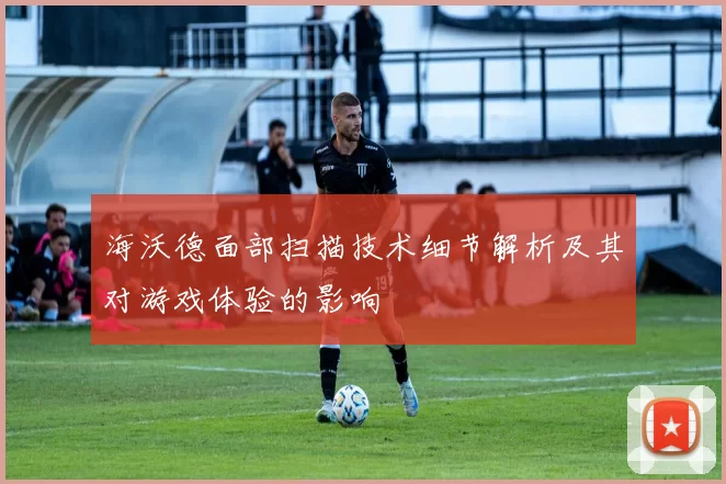 海沃德面部扫描技术细节解析及其对游戏体验的影响