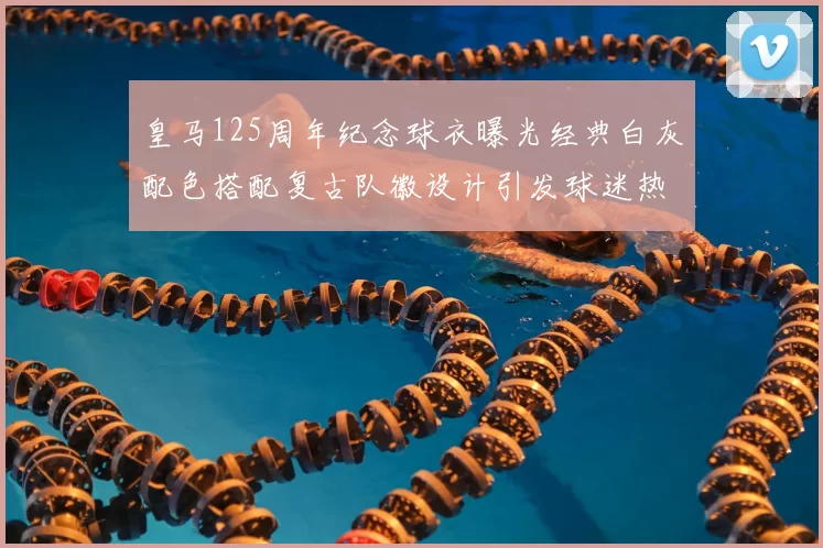 皇马125周年纪念球衣曝光经典白灰配色搭配复古队徽设计引发球迷热议
