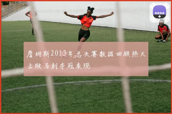 詹姆斯2013年总决赛数据回顾热火击败马刺夺冠表现