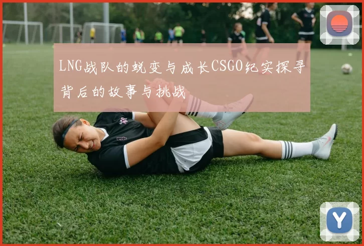 LNG战队的蜕变与成长CSGO纪实探寻背后的故事与挑战