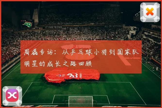 周磊专访：从乒乓球小将到国家队明星的成长之路回顾