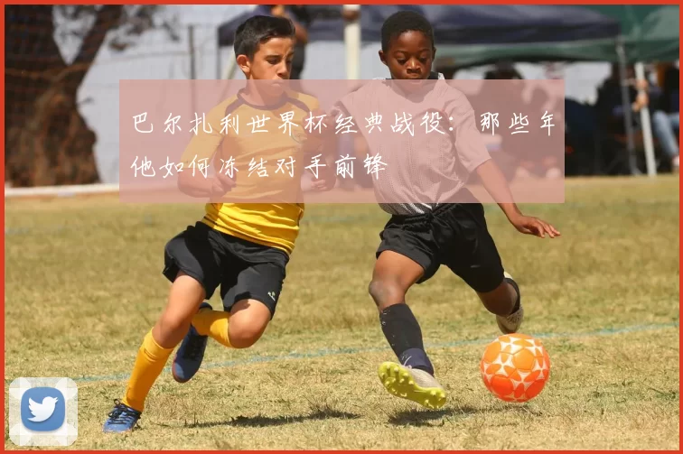 巴尔扎利世界杯经典战役：那些年他如何冻结对手前锋