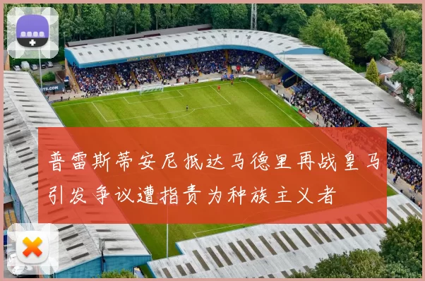 普雷斯蒂安尼抵达马德里再战皇马引发争议遭指责为种族主义者