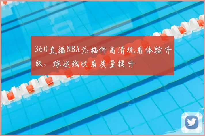 360直播NBA无插件高清观看体验升级，球迷线收看质量提升