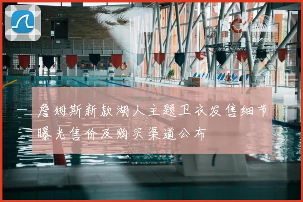 詹姆斯新款湖人主题卫衣发售细节曝光售价及购买渠道公布