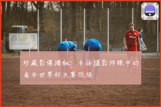 珍藏影像揭秘：专访摄影师眼中的南非世界杯决赛现场