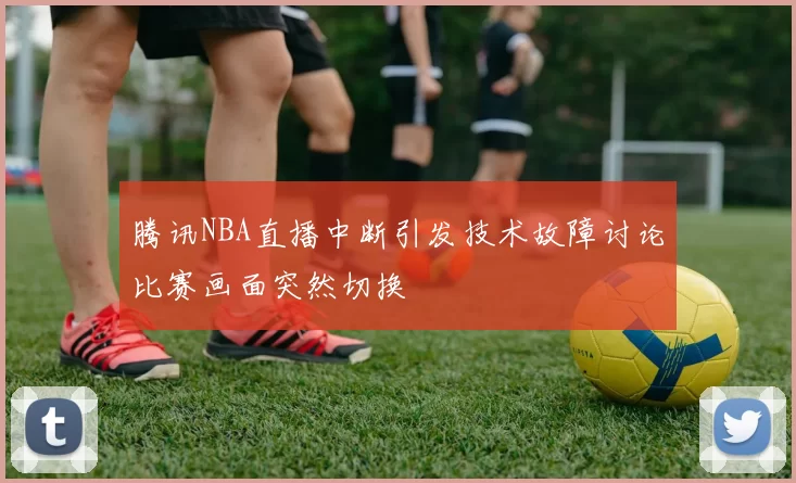 腾讯NBA直播中断引发技术故障讨论比赛画面突然切换