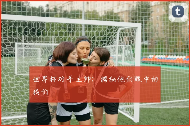 世界杯对手主帅：揭秘他们眼中的我们