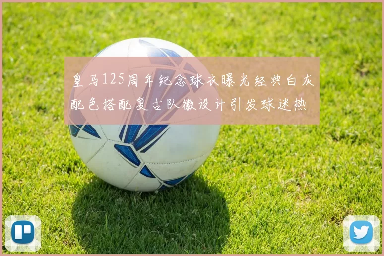皇马125周年纪念球衣曝光经典白灰配色搭配复古队徽设计引发球迷热议