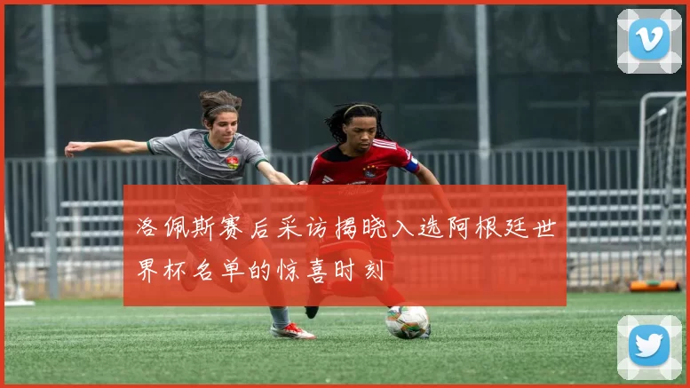 洛佩斯赛后采访揭晓入选阿根廷世界杯名单的惊喜时刻