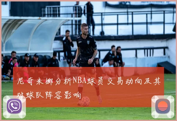 尼奇米娜分析NBA球员交易动向及其对球队阵容影响