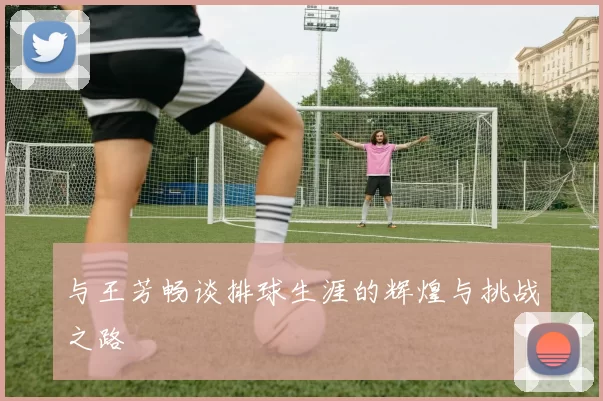 与王芳畅谈排球生涯的辉煌与挑战之路