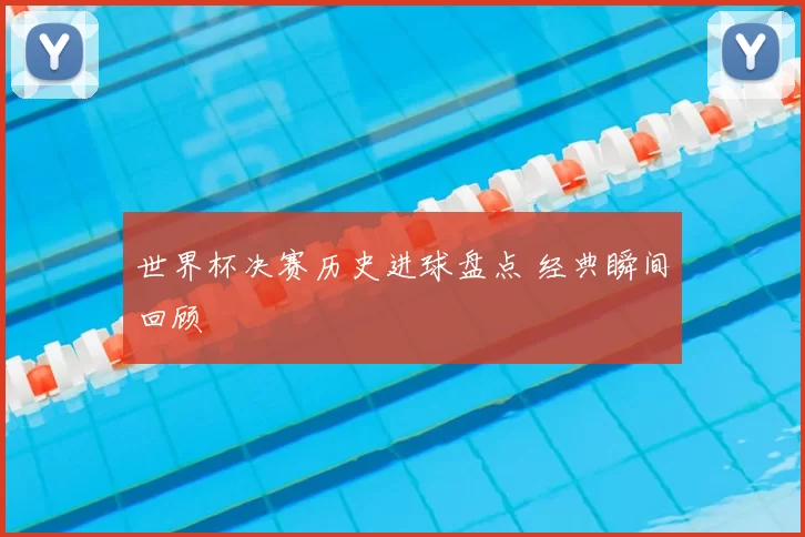 世界杯决赛历史进球盘点 经典瞬间回顾