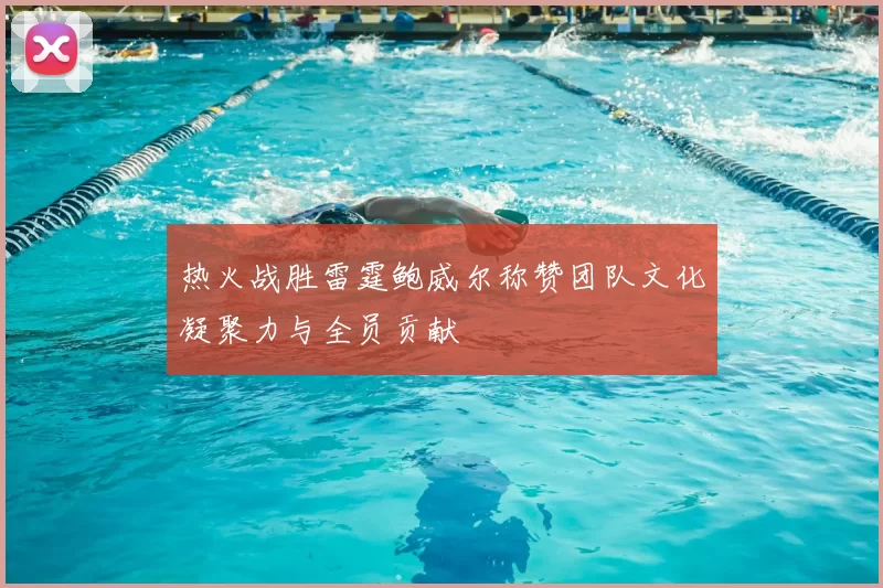 热火战胜雷霆鲍威尔称赞团队文化凝聚力与全员贡献