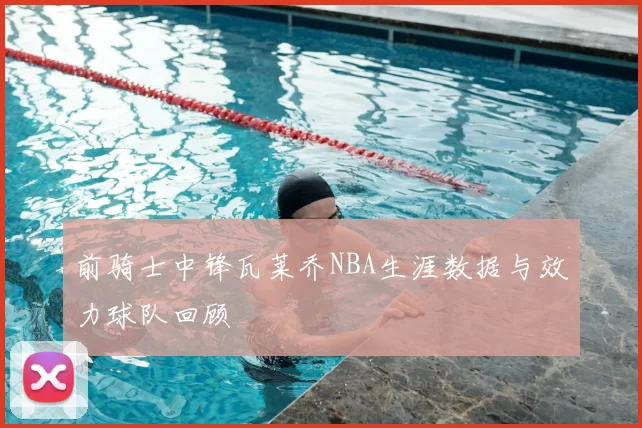 前骑士中锋瓦莱乔NBA生涯数据与效力球队回顾