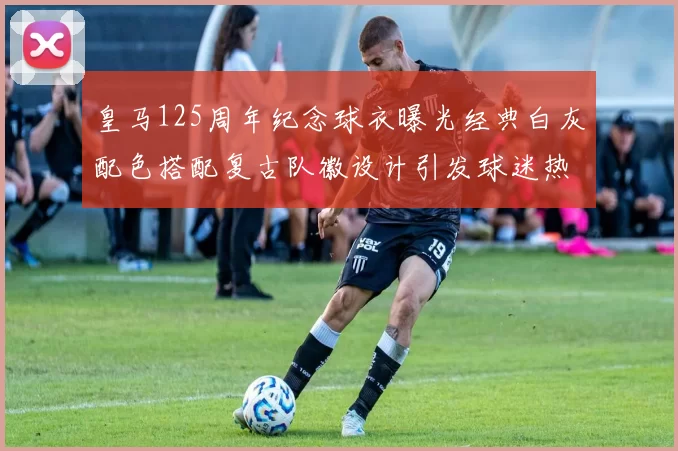 皇马125周年纪念球衣曝光经典白灰配色搭配复古队徽设计引发球迷热议