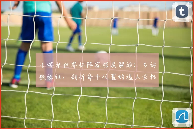 卡塔尔世界杯阵容深度解读：专访教练组，剖析每个位置的选人玄机