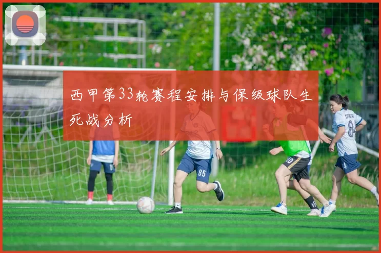 西甲第33轮赛程安排与保级球队生死战分析