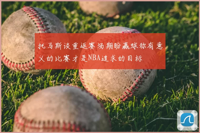 托马斯谈重返赛场期盼赢球称有意义的比赛才是NBA追求的目标