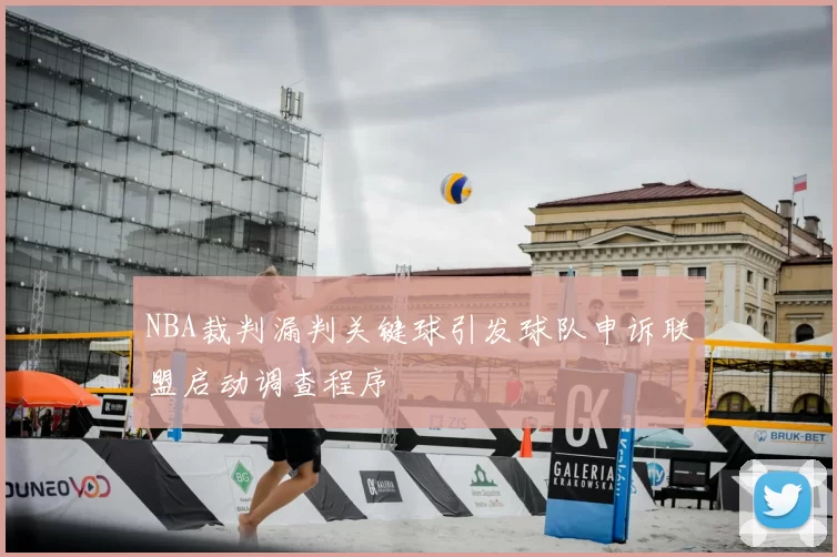 NBA裁判漏判关键球引发球队申诉联盟启动调查程序
