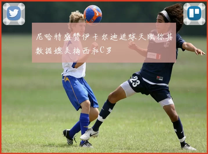 尼哈特盛赞伊卡尔迪进球天赋称其数据媲美梅西和C罗