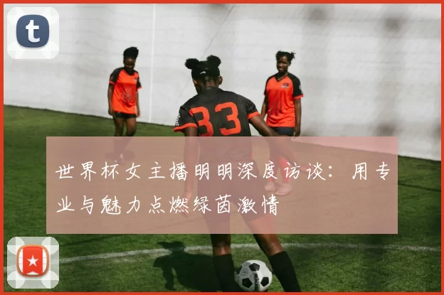 世界杯女主播明明深度访谈:用专业与魅力点燃绿茵激情