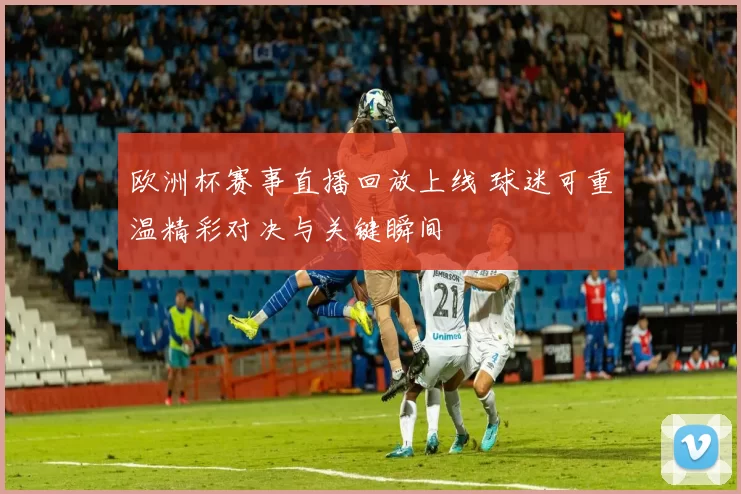 欧洲杯赛事直播回放上线 球迷可重温精彩对决与关键瞬间