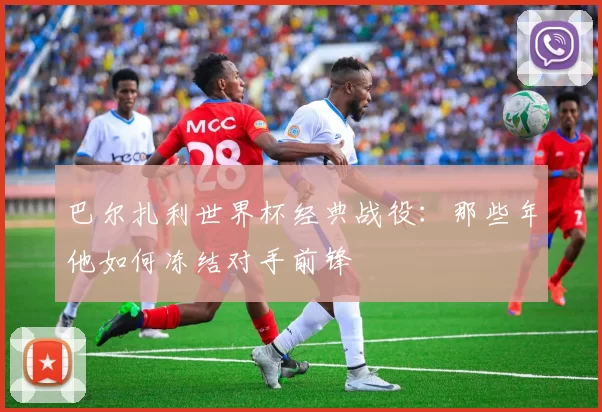 巴尔扎利世界杯经典战役:那些年他如何冻结对手前锋